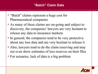 13
“Batch” Claim Data
• “Batch” claims represent a huge cost for
Pharmaceutical companies
• As many of these claims are on-going and subject to
discovery, the companies’ lawyers are very hesitant to
release any data to insurance markets
• In general, the companies tend to be very protective
about any loss data and are very hesitant to release it
• Also, lawyers tend to do the claim reserving and may
not even show estimates of loss reserves on their files
• For actuaries, lack of data is a big problem
 