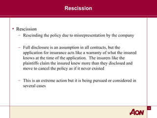 14
Rescission
• Rescission
– Rescinding the policy due to misrepresentation by the company
– Full disclosure is an assumption in all contracts, but the
application for insurance acts like a warranty of what the insured
knows at the time of the application. The insurers like the
plaintiffs claim the insured knew more than they disclosed and
move to cancel the policy as if it never existed
– This is an extreme action but it is being pursued or considered in
several cases
 
