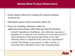 16
Market-Wide Product Restrictions
• Entire market effectively working-off extensive product
exclusion list
• Individual insurers freely/constantly add to list
• Focus on excluding substances under all
applications/uses/names rather than just specific products
– exclude “manufacture, distribution, sale, utilization, ingestion or
inhalation of, or exposure to or existence of, as the case may be of
listed substances or their generic equivalents or any other
substance which is comprised of the same active ingredient(s)”
– exclude “listed drugs, or any generic or other versions, or
equivalent active ingredient to any of the foregoing drugs”
 