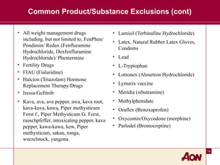 18
Common Product/Substance Exclusions (cont)
• All weight management drugs
including, but not limited to, FenPhen/
Pondimin/ Redux (Fenfluramine
Hydrochloride, Dexfenfluramine
Hydrochloride)/ Phentermine
• Fertility Drugs
• FIAU (Fialuridine)
• Halcion (Triazolam) Hormone
Replacement Therapy/Drugs
• Iressa/Gefitnib
• Kava, ava, ava pepper, awa, kava root,
kava-kava, kawa, Piper methysticum
Forst f., Piper Methysticum G. Forst,
rauschpfeffer, intoxicating pepper, kava
pepper, kawa-kawa, kew, Piper
methysticum, sakau, tonga,
wurzelstock, yangona.
• Lamisil (Terbinafine Hydrochloride)
• Latex, Natural Rubber Latex Gloves,
Condoms
• Lead
• L-Tryptophan
• Lotronex (Alosetron Hydrochloride)
• Lymerix vaccine
• Meridia (sibutramine)
• Methylphenidate
• Oraflex (Benoxaprofen)
• Oxycontin/Oxycodone (morphine)
• Parlodel (Bromocriptine)
 