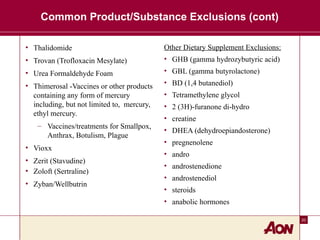 20
Common Product/Substance Exclusions (cont)
• Thalidomide
• Trovan (Trofloxacin Mesylate)
• Urea Formaldehyde Foam
• Thimerosal -Vaccines or other products
containing any form of mercury
including, but not limited to, mercury,
ethyl mercury.
– Vaccines/treatments for Smallpox,
Anthrax, Botulism, Plague
• Vioxx
• Zerit (Stavudine)
• Zoloft (Sertraline)
• Zyban/Wellbutrin
Other Dietary Supplement Exclusions:
• GHB (gamma hydrozybutyric acid)
• GBL (gamma butyrolactone)
• BD (1,4 butanediol)
• Tetramethylene glycol
• 2 (3H)-furanone di-hydro
• creatine
• DHEA (dehydroepiandosterone)
• pregnenolene
• andro
• androstenedione
• androstenediol
• steroids
• anabolic hormones
 