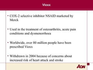 5
Vioxx
• COX-2 selective inhibitor NSAID marketed by
Merck
• Used in the treatment of osteoarthritis, acute pain
conditions and dysmenorrhoea
• Worldwide, over 80 million people have been
prescribed Vioxx
• Withdrawn in 2004 because of concerns about
increased risk of heart attack and stroke
 