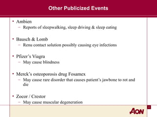 7
Other Publicized Events
• Ambien
– Reports of sleepwalking, sleep driving & sleep eating
• Bausch & Lomb
– Renu contact solution possibly causing eye infections
• Pfizer’s Viagra
– May cause blindness
• Merck’s osteoporosis drug Fosamex
– May cause rare disorder that causes patient’s jawbone to rot and
die
• Zocor / Crestor
– May cause muscular degeneration
 