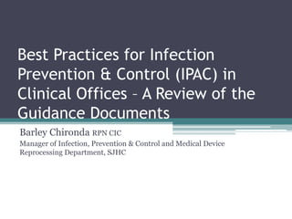 Best Practices for Infection
Prevention & Control (IPAC) in
Clinical Offices – A Review of the
Guidance Documents
Barley Chironda RPN CIC
Manager of Infection, Prevention & Control and Medical Device
Reprocessing Department, SJHC
 