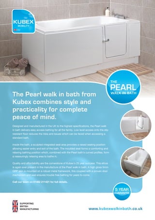 www.kubexwalkinbath.co.uk
SUPPORTING
BRITISH
MANUFACTURING
The Pearl walk in bath from
Kubex combines style and
practicality for complete
peace of mind.
Designed and manufactured in the UK to the highest specifications, the Pearl walk
in bath delivers easy access bathing for all the family. Low level access onto the slip
resistant floor reduces the risks and issues which can be faced when accessing a
standard bath.
Inside the bath, a sculpted integrated seat area provides a raised seating position
allowing easier entry and exit of the bath. The moulded seat forms a comforting and
relaxing bathing position which, combined with the Pearl bath’s curved profiles, form
a reassuringly relaxing area to bathe in.
Quality and affordability are the cornerstone of Kubex’s 25 year success. This ethos
is again ever present in the manufacture of the Pearl walk in bath. A high gloss 5mm
GRP skin is mounted on a robust metal framework, this coupled with a proven door
mechanism and seal ensures trouble free bathing for years to come.
Call our team on 01482 211421 for full details.
PEARL
MOBILITY
Made in
the UK
 