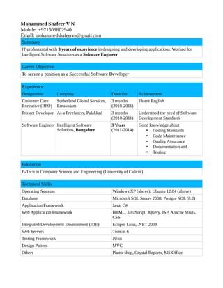 Mohammed Shafeer V N 
Mobile: +971509802940 
Email: mohammedshafeervn@gmail.com 
Summary 
IT professional with 3 years of experience in designing and developing applications. Worked for 
Intelligent Software Solutions as a Software Engineer 
Career Objective 
To secure a position as a Successful Software Developer 
Experience 
Designation Company Duration Achievement 
Customer Care 
Sutherland Global Services, 
3 months 
Executive (BPO) 
Ernakulam 
(2010-2011) 
Fluent English 
Project Developer As a Freelancer, Palakkad 3 months 
(2010-2011) 
Understood the need of Software 
Development Standards 
Software Engineer Intelligent Software 
Solutions, Bangalore 
3 Years 
(2011-2014) 
Good knowledge about 
• Coding Standards 
• Code Maintenance 
• Quality Assurance 
• Documentation and 
• Testing 
Education 
B-Tech in Computer Science and Engineering (University of Calicut) 
Technical Skills 
Operating Systems Windows XP (above), Ubuntu 12.04 (above) 
Database Microsoft SQL Server 2008, Postgre SQL (8.2) 
Application Framework Java, C# 
Web Application Framework HTML, JavaScript, JQuery, JSP, Apache Struts, 
CSS 
Integrated Development Environment (IDE) Eclipse Luna, .NET 2008 
Web Servers Tomcat 6 
Testing Framework JUnit 
Design Pattern MVC 
Others Photo-shop, Crystal Reports, MS Office 
 