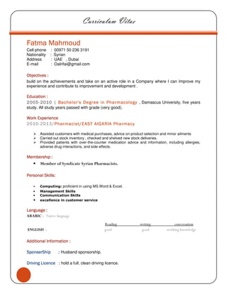 Curriculum Vitae
Fatma MahmoudFatma MahmoudFatma MahmoudFatma Mahmoud
Cell phone : 00971 50 236 3191
Nationality : Syrian
Address : UAE , Dubai
E-mail : Oalrifai@gmail.com
ObjectivesObjectivesObjectivesObjectives ::::
build on the achievements and take on an active role in a Company where I can Improve my
experience and contribute to improvement and development .
EducationEducationEducationEducation ::::
2005200520052005----2010201020102010 |||| Bachelor's DegreeBachelor's DegreeBachelor's DegreeBachelor's Degree inininin PharmacologyPharmacologyPharmacologyPharmacology , Damascus University, five years
study. All study years passed with grade (very good).
WorkWorkWorkWork ExperienceExperienceExperienceExperience
2010-2013/PharmacistPharmacistPharmacistPharmacist////EASTEASTEASTEAST AlGARIA PharmacyAlGARIA PharmacyAlGARIA PharmacyAlGARIA Pharmacy
Assisted customers with medical purchases, advice on product selection and minor ailments
Carried out stock inventory , checked and shelved new stock deliveries.
Provided patients with over-the-counter medication advice and information, including allergies,
adverse drug interactions, and side effects.
MembershıpMembershıpMembershıpMembershıp ::::
• Member of Syndicate Syrian Pharmacists.
Personal SkillsPersonal SkillsPersonal SkillsPersonal Skills::::
• Computing: proficient in using MS Word & Excel.
• Management Skills
• Communication Skills
• excellence in customer service
LLLLanguageanguageanguageanguage ::::
ARABIC : Native language
Reading writing conversation
ENGLISH : good good working knowledge
Additional Information :Additional Information :Additional Information :Additional Information :
SponserShipSponserShipSponserShipSponserShip :::: Husband sponsorship.
Driving LicenceDriving LicenceDriving LicenceDriving Licence :::: hold a full, clean driving licence.
 