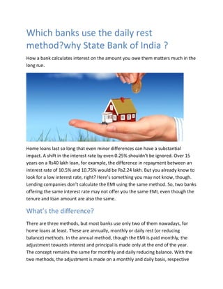 Which banks use the daily rest
method?why State Bank of India ?
How a bank calculates interest on the amount you owe them matters much in the
long run.
Home loans last so long that even minor differences can have a substantial
impact. A shift in the interest rate by even 0.25% shouldn’t be ignored. Over 15
years on a Rs40 lakh loan, for example, the difference in repayment between an
interest rate of 10.5% and 10.75% would be Rs2.24 lakh. But you already know to
look for a low interest rate, right? Here’s something you may not know, though.
Lending companies don’t calculate the EMI using the same method. So, two banks
offering the same interest rate may not offer you the same EMI, even though the
tenure and loan amount are also the same.
What’s the difference?
There are three methods, but most banks use only two of them nowadays, for
home loans at least. These are annually, monthly or daily rest (or reducing
balance) methods. In the annual method, though the EMI is paid monthly, the
adjustment towards interest and principal is made only at the end of the year.
The concept remains the same for monthly and daily reducing balance. With the
two methods, the adjustment is made on a monthly and daily basis, respective
 