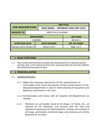 JOB DESCRIPTION
JOB TITLE
HEAD NURSE – INTENSIVE CARE UNIT (ICU)
REPORTS TO DIRECTOR OF NURSING
DEPARTMENT JOB CODE
NURSING NR-003-1
EFFECTIVE DATE DATE REVISED NO. OF PAGES
February 2014, Version 4 January 2014 Page 1 of 7
1. BASIC FUNCTIONS
1.1 Has overall administrative charge and responsibility for optimal quality
nursing care in the Intensive Care Unit, ensuring that the services reflects
the hospital philosophy of care.
2. PRINCIPAL DUTIES
2.1. ADMINISTRATION:
2.1.1 Makes the necessary requisitions for the replenishment of
consumable stock items and submits formal communication to the
designated department in case of malfunctioning of equipment and
defective instruments in the Unit.
2.1.2 Communicates and liaises with all hospital Unit/Departments as
needed.
2.1.3 Maintains an up-to-date record of all drugs, I.V. fluids, etc., as
required by the Pharmacy, and ensures that the rules and
regulations governing the administration, storage and custody of
all drugs, particularly controlled drugs and narcotics are strictly
observed at all times.
 