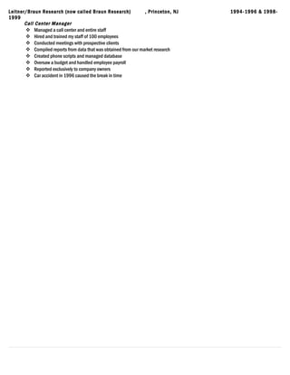 Leitner/Braun Research (now called Braun Research) , Princeton, NJ 1994-1996 & 1998-
1999
Call Center Manager
 Managed a call center and entire staff
 Hired and trained my staff of 100 employees
 Conducted meetings with prospective clients
 Compiled reports from data that was obtained from our market research
 Created phone scripts and managed database
 Oversaw a budget and handled employee payroll
 Reported exclusively to company owners
 Car accident in 1996 caused the break in time
 