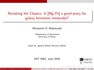 Revisiting the Classics: Is [Mg/Fe] a good proxy for
galaxy formation timescales?
Akinsanmi A. Babatunde
Department of Astronomy
University of Porto
Paper by: Ignacio Martin Navarro (2015)
AST 4001, June 2016
Akinsanmi A. Babatunde (University of Porto)Revisiting the Classics: Is [Mg/Fe] a good proxy for galaxy formation timescales?AST 4001, June 2016 1 / 26
 