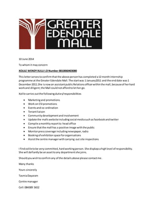 10 June 2014
To whomit mayconcern
XOLILE WENDYXULU I.D Number 8810060403080
Thisletterservestoconfirmthat the above personhas completed a12 monthinternship
programme at the Greater Edendale Mall.The startwas 1 January2011 and the enddate was1
December2011.She isnowan assistantpublicRelationsofficerwithinthe mall,becauseof herhard
workand diligent;the Mall couldnotaffordtolether go.
Xolile carries outthe followingduties/responsibilities
 Marketingand promotions
 Work on CSIpromotions
 Eventsand co-ordination
 Tenantliaison
 Communitydevelopmentandinvolvement
 Update the mallswebsiteincludingsocial mediasuchasfacebookandtwitter
 Compile amonthlyreportto head office
 Ensure that the mall has a positive image withthe public
 Monitorpresscoverage includingnewspaper,radio
 Bookingof exhibitionspace fororganisations
 Assistthe centre managerwithcarrying out site inspections
I findxoliletobe very committed, hardworkingperson. She displaysahighlevel of responsibility.
She will defiantlybe anassettoany departmentshe joins.
Shouldyouwishtoconfirmany of the detailsabove please contactme.
Many thanks
Yours sincerely
TasmiaDayaram
Centre manager
Cell:084389 5652
 