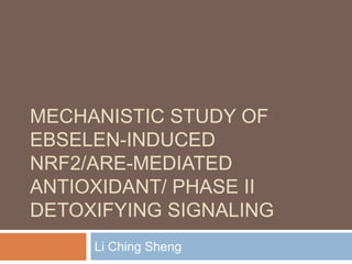 MECHANISTIC STUDY OF
EBSELEN-INDUCED
NRF2/ARE-MEDIATED
ANTIOXIDANT/ PHASE II
DETOXIFYING SIGNALING
Li Ching Sheng
 