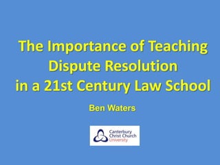 The Importance of Teaching
Dispute Resolution
in a 21st Century Law School
Ben Waters
 