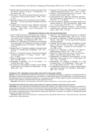 7. Критерії моральної вихованості молодших школярів. Книга
для вчителя / За ред. І. Д. Беха, С. Д. Максименка. – К.:
Рад. школа, 1989. – 96 с.
8. Лук’янова Л. Технологія організації проектної діяльності /
Л. Лук’янова // Імідж сучасного педагога. − 2009. − № 10. –
С. 16-21.
9. Програма виховання дітей та учнівської молоді в Україні. –
URL: http: // www.ipv.org.ua/home/39-programa-vuhovanna-
ditej.html
10. Семашко О.М. Соціологія молоді. Проблеми соціалізації
молоді засобами культури / О.М. Семашко // Соціологія
культури : [навч. посіб.] / за ред. О.М. Семашка. – К.,
Львів, 2000. – 320 с.
11. Смирнов С. И. Технологии в образовании / С.И. Смирнов
// Высшее образование в России. – № 1. – 1999. – С. 55-62.
12. Сорока Г.І. Сучасні виховні системи та технології. – Хар-
ків: Веста: Вид-во „Ранок”, 2002. – 128 с.
13. Сухомлинський В. О. Методика виховання колективу /
В.О. Сухомлинський // Вибр. твори: у 5 т. – К.: Рад. школа,
1976-1977. – Т. 1, – С 403-637.
14. Сухомлинський В.О. Проблеми виховання всебічно роз-
виненої особистості / В.О. Сухомлинський // Вибр. твори:
у 5 т. – К.: Рад. школа, 1976-1977. – Т. 1. – С 55-206.
15. Твердохлєб М. Соціальна активність – засіб сучасного
виховання учнів початкових класів / М. Тверлохлєб // Рідна
школа. – 2007. – № 9. – С. 41-43.
REFERENCES (TRANSLATED AND TRANSLITERATED)
1. Assaul V. Method of projects in educational work // Project ac-
tivities in high school: Competence potential theory and prac-
tice: manual / ed. S.M. Shevtsovoi, I.H. Yermakova, O.V. Ba-
techko, V.O. Zhadka. – K.: Departament, 2008. – 520 p.
2. Bondareva H.I. Upbringing as an integrative social sustainabil-
ity of senior pupils / H. I. Bondareva // Collection of scientific
works. Pedagogical science. Vol. ХХХІХ. – Kherson, 2005. –
P. 138-141.
3. Bondarevskaia E.V. Humanistic paradigm of personal-oriented
education / E.V. Bondarevskaia // Pedahohyka. –1997.– № 4. –
P. 11-17.
4. Huzeev V.V. Characteristic features of educational technologies
of different generations / V.V. Huzeev // Zavuch. – 2004. –
№ 3. – S. 64-96.
5. Johnson J. Design Methods / J.Ch. Jones ; [translated from Eng-
lish.]. – M., 1986. – 86 p.
6. Encyclopedia of Education / ch. ed. V.H. Kremin. – K.:
Yurinkom Inter, 2008. – 1040 p.
7. The criteria for moral education of primary school children.
Teacher's Book / ed. I.D. Bekha, S.D. Maksymenka. – K.: Rad.
shkola, 1989. – 96 p.
8. Lukyanova L. The technology of project activity / L. Lukyanova
// The image of the modern teacher. − 2009. − № 10. – P. 16-21.
9. The program of upbringing of children and school youth in
Ukraine. – URL: http: // www.ipv.org.ua/home/39-programa-
vuhovanna-ditej.html.
10. Semashko O.M. Sociology of youth. The problems of sociali-
zation of youth by means of culture / O.M. Semashko //
Sociology of Culture : [tutorial] / ed. O.M. Semashka. – K.,
Lviv, 2000. – 320 p.
11. Smyrnov S.Y. Technology in education / S.Y. Smyrnov //
Higher Education in Russia. – № 1. – 1999. – P. 55-62.
12. Soroka H.I. Modern educational systems and technologies. –
Kharkiv: Vesta: Publ. hause „Ranok”, 2002. – 128 p.
13. Sukhomlinsky V.O. Methods for Team Education / V.O. Su-
khomlinsky // Select. works: in 5 vol. – K.: Rad. shkola, 1976-
1977. – Vol. 1, – P. 403-637.
14. Sukhomlinsky V.O. Problems of Education of a Fully
Developed Person / V.O. Sukhomlinsky // Select. works: in 5
vol. – K.: Rad. shkola, 1976-1977. – Vol. 1. – P. 55-206.
15. Tverdokhlieb M. Social activity is a means of modern upbring-
ing primary school pupils / M. Tverlokhlieb // Ridna shkola. –
2007. – № 9. – P. 41-43.
Uysimbayeva M.V. Upbringing of senior pupils' social activity in the project activities
Abstract. The article identifies the benefits of social projects, as an upbringing technology, in comparison with traditional forms of
upbringing in extracurricular educational work of the school. It is noted that the purpose of the application of a method of projects in
the educational process of educational institutions is to encourage the interest of senior pupils to specific social problems and the
solution to these problems in transformational socially significant activities.
Keywords: social activity, social experience, the project activity, social projects, social activities, project method
Уйсимбаева М. В. Воспитание социальной активности старшеклассников в проектной деятельности
Аннотация. В статье определяются преимущества социальных проектов, как воспитательной технологии, по сравнению с
традиционными формами воспитания во внеклассной воспитательной работе учебного заведения. Отмечается, что целью
применения метода проектов в воспитательном процессе общеобразовательного учебного заведения является стимулирова-
ние интереса старшеклассников к определенным социальным проблемам и решения этих проблем в преобразовательной
социально значимой деятельности.
Ключевые слова: социальная активность, социальный опыт, проектная деятельность, социальный проект, социальная
деятельность, метод проектов
80
Science and Education a New Dimension. Pedagogy and Psychology, III(24), Issue: 48, 2015 www.seanewdim.com
 