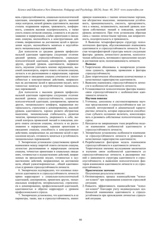 вень стрессоустойчивости, социально-психологической
адаптации, самопринятие, принятие других, внешний
локус контроля, низкий уровень адаптивности, высокая
степень подражания нормам, тревожность, конформ-
ность, слишком высокая подозрительность, а также
узость охвата сигналов социума, сложность в их распо-
знавании и иерархизации, слабая ориентация в ожида-
ниях социума, неспособность к конструктивным дей-
ствиям, направленных на достижение целей и преодо-
ления неудач, неспособность меняться и неустойчи-
вость эмоциональных переживаний.
Для психологов со средним уровнем профессио-
нальной адаптации характерны следующие отличия:
средний уровень стрессоустойчивости, социально-
психологической адаптации, самопринятие, принятие
других, средний уровень адаптивности, напряжен-
ность, неумение учитывать мнение окружающих, вы-
сокий самоконтроль, широта охвата сигналов социума,
легкость в их распознавании и иерархизации, хорошая
ориентация в ожиданиях социума сочетаются с неспо-
собностью к конструктивным действиям, направлен-
ных на достижение целей и преодоления неудач, него-
товностью меняться и неустойчивостью эмоциональ-
ных переживаний.
Для психологов с высоким уровнем профессио-
нальной адаптации характерны следующие отличия:
высокий уровень стрессоустойчивости, социально-
психологической адаптации, самопринятие, принятие
других, эмоционального комфорта, выраженная ин-
тернальность, стремление к доминированию, высокий
уровень адаптивности, хорошо развито абстрактное
мышление, эмоциональная стабильность, развитая
эмпатия, проницательность, уверенность в себе, вы-
сокий контроль проявлений эмоций и поведения, ши-
рота охвата сигналов социума, легкость в их распо-
знавании и иерархизации, хорошая ориентация в
ожиданиях социума, способность к конструктивным
действиям, направленных на достижение целей и пре-
одоления неудач, готовность меняться и устойчивость
эмоциональных переживаний .
5. Эмпирически установлено существование прямой
взаимосвязи между широтой охвата сигналов социума,
легкостью распознавания и иерархизации сигналов
социума, точностью ориентации в социальных ожида-
ниях, готовностью к осуществлению действий, направ-
ленных на преодоление неудач, готовностью к осу-
ществлению действий, направленных на достижение
цели, общей удовлетворенностью , общей адаптивно-
стью и уровнем стрессоустойчивости личности.
6. Эмпирически подтверждено, что основные пока-
затели адаптивности и стрессоустойчивости личности
прямо коррелируют с социально-психологической
адаптацией, самопринятие, принятием других, эмоци-
ональным комфортом, интернальностью, стремлени-
ем к доминированию, профессиональной адаптацией,
адаптивностью и обратно коррелирует с уровнем
профессионального стресса.
7. Эмпирически установлено, что адаптивность и ее
параметры, также, как и стрессоустойчивость, имеют
прямую взаимосвязь с такими личностными чертами,
как абстрактное мышление, эмоциональная устойчи-
вость, принципиальность, смелость, прозорливость,
тяга к новому, независимость, высокий уровень кон-
троля собственных эмоций и поведения, высокий
уровень активности. При этом установлена обратная
связь с такими личностными чертами, как непрактич-
ность, подозрительность и тревожность.
8. Выявлено четырехфакторную структуру психо-
логических факторов, обусловливающих взаимосвязь
адаптивности и стрессоустойчивости личности. В со-
став четырехфакторной структуры вошли следующие
факторы: уровень личностного развития, психологи-
ческая лабильность, мотивация к преодолению неудач
и достижения цели, поленезависимость личности.
Выводы:
1. Теоретически обоснованы и эмпирически установ-
лены сущность, признаки, проявления и факторы
стрессоустойчивости;
2. Дано теоретическое обоснование количественных и
качественных характеристик адаптивности;
3. Выявлена взаимосвязь стрессоустойчивости лично-
сти и особенностей адаптивности личности;
4. Устанавливаются психологические факторы взаимо-
связи стрессоустойчивости с особенностями адап-
тивности личности.
Научная новизна:
1. Уточнены, дополнены и систематизированы науч-
ные представления о стрессоустойчивости как си-
стемной; интегративной и динамической характе-
ристике личности, которая определяется способно-
стью субъекта осознанно включать, консолидиро-
вать и развивать собственные психологические ре-
сурсы;
2. Находится на завершающем этапе разработка моде-
ли взаимосвязи особенностей адаптивности и
стрессоустойчивости личности;
3. Эмпирически установлены особенности взаимосвя-
зи стрессоустойчивости личности и уровневых и
качественных характеристик адаптивности;
4. Разрабатывается факторная модель взаимосвязи
стрессоустойчивости и адаптивности личности.
Теоретическое значение исследования заключается
в изучении связи особенностей адаптивности со
cтрессоустойчивостью личности; в расширении зна-
ний о зависимости структуры адаптивности и стрес-
соустойчивости; в выявлении психологических фак-
торов взаимосвязи адаптивности личности и ее стрес-
соустойчивости.
Практическое значение
Полученные результаты позволят:
1. Оптимизировать процесс взаимодействия "психо-
лог-клиент" при переживании клиентом стрессовой
ситуации;
2. Повысить эффективность взаимодействия "психо-
лог-клиент" благодаря учету индивидуальных осо-
бенностей взаимосвязи адаптивности и стрессо-
устойчивости при прохождении личностью стрессо-
вой ситуации.
88
Science and Education a New Dimension. Pedagogy and Psychology, III(24), Issue: 48, 2015 www.seanewdim.com
 