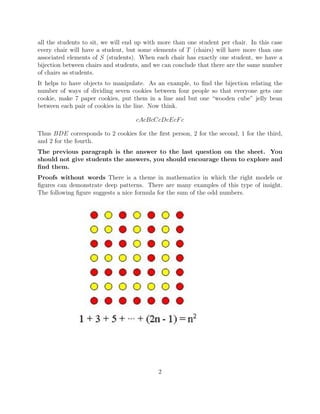 all the students to sit, we will end up with more than one student per chair. In this case
every chair will have a student, but some elements of T (chairs) will have more than one
associated elements of S (students). When each chair has exactly one student, we have a
bijection between chairs and students, and we can conclude that there are the same number
of chairs as students.
It helps to have objects to manipulate. As an example, to ﬁnd the bijection relating the
number of ways of dividing seven cookies between four people so that everyone gets one
cookie, make 7 paper cookies, put them in a line and but one “wooden cube” jelly bean
between each pair of cookies in the line. Now think.
cAcBcCcDcEcFc
Thus BDE corresponds to 2 cookies for the ﬁrst person, 2 for the second, 1 for the third,
and 2 for the fourth.
The previous paragraph is the answer to the last question on the sheet. You
should not give students the answers, you should encourage them to explore and
ﬁnd them.
Proofs without words There is a theme in mathematics in which the right models or
ﬁgures can demonstrate deep patterns. There are many examples of this type of insight.
The following ﬁgure suggests a nice formula for the sum of the odd numbers.
2
 