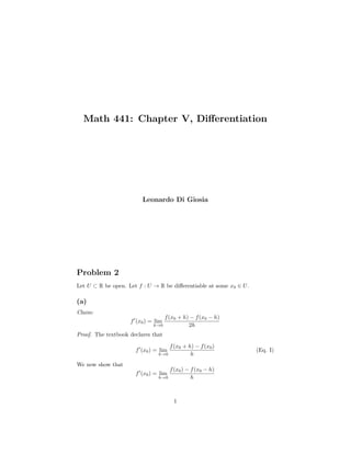 Math 441: Chapter V, Diﬀerentiation
Leonardo Di Giosia
Problem 2
Let U ⊂ R be open. Let f : U → R be diﬀerentiable at some x0 ∈ U.
(a)
Claim:
f (x0) = lim
h→0
f(x0 + h) − f(x0 − h)
2h
Proof. The textbook declares that
f (x0) = lim
h→0
f(x0 + h) − f(x0)
h
(Eq. I)
We now show that
f (x0) = lim
h→0
f(x0) − f(x0 − h)
h
1
 
