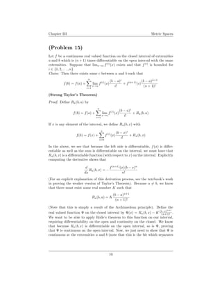 Chapter III Metric Spaces
(Problem 15)
Let f be a continuous real valued function on the closed interval of extremities
a and b which is (n + 1) times diﬀerentiable on the open interval with the same
extremities. Suppose that limx→a f(i)
(x) exists and that f(i)
is bounded for
i ∈ {1, 2, . . . , n}.
Claim: Then there exists some c between a and b such that
f(b) = f(a) +
n
i=1
lim
x→a
f(i)
(x)
(b − a)i
i!
+ f(n+1)
(c)
(b − a)n+1
(n + 1)!
(Strong Taylor’s Theorem)
Proof. Deﬁne Rn(b, a) by
f(b) = f(a) +
n
i=1
lim
x→a
f(i)
(x)
(b − a)i
i!
+ Rn(b, a)
If x is any element of the interval, we deﬁne Rn(b, x) with
f(b) = f(x) +
n
i=0
f(i)
(x)
(b − x)i
i!
+ Rn(b, x)
In the above, we see that because the left side is diﬀerentiable, f(x) is diﬀer-
entiable as well as the sum is diﬀerentiable on the interval, we must have that
Rn(b, x) is a diﬀerentiable function (with respect to x) on the interval. Explicitly
computing the derivative shows that
d
dx
Rn(b, x) = −
f(n+1)
(x)(b − x)n
n!
(For an explicit explanation of this derivation process, see the textbook’s work
in proving the weaker version of Taylor’s Theorem). Because a = b, we know
that there must exist some real number K such that
Rn(b, a) = K
(b − a)n+1
(n + 1)!
(Note that this is simply a result of the Archimedean principle). Deﬁne the
real valued function Ψ on the closed interval by Ψ(x) = Rn(b, x) − K (b−x)n+1
(n+1)! .
We want to be able to apply Rolle’s theorem to this function on our interval,
requiring diﬀerentiability on the open and continuity on the closed. We know
that because Rn(b, x) is diﬀerentiable on the open interval, so is Ψ, proving
that Ψ is continuous on the open interval. Now, we just need to show that Ψ is
continuous at the extremities a and b (note that this is the bit which separates
10
 