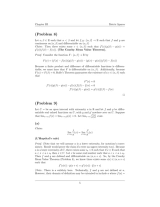 Chapter III Metric Spaces
(Problem 8)
Let α, β ∈ R such that α < β and let f, g : [α, β] → R such that f and g are
continuous on [α, β] and diﬀerentiable on (α, β)
Claim: Then there exists some c ∈ (α, β) such that f (c)(g(β) − g(α)) =
g (c)(f(β) − f(α)). (The Cauchy Mean Value Theorem).
Proof. Consider the function F : [α, β] → R by
F(x) = (f(x) − f(α))(g(β) − g(α)) − (g(x) − g(α))(f(β) − f(α))
Because a ﬁnite product and diﬀerence of diﬀerentiable functions is diﬀeren-
tiable, we must have that F is diﬀerentiable on (α, β). Additionally, because
F(α) = F(β) = 0, Rolle’s Theorem guarantees the existence of a c ∈ (α, β) such
that
F (c) = 0
f (c)(g(β) − g(α)) − g (c)(f(β) − f(α) = 0
f (c)(g(β) − g(α)) = g (c)(f(β) − f(α)
(Problem 9)
Let U = be an open interval with extremity a in R and let f and g be diﬀer-
entiable real valued functions on U, with g and g nowhere zero on U. Suppose
that limx→a f(x) = limx→a g(x) = 0. Let limx→a
f (x)
g (x) exist.
(a)
Claim:
lim
x→a
f
g
(x) = lim
x→a
f
g
(x)
(L’Hopsital’s rule)
Proof. (Note that we will assume a is a lower extremity, for notation’s conve-
nience. Result would prove the claim if a were an upper extremity too). Because
a is a lower extremity of U, there exists some 0 > 0 such that if x ∈ R such that
a < x < a+ 0 then x ∈ U. Let be some real number such that a < < a+ 0.
Then f and g are deﬁned and diﬀerentiable on (a, a + ). So, by the Cauchy
Mean Value Theorem (Problem 8), we know there exists some c( ) ∈ (a, a + )
such that
f (c( )) · g(a + ) = g (c( )) · f(a + )
(Note: There is a subtlety here. Technically, f and g are not deﬁned at a.
However, their domain of deﬁnition may be extended to include a where f(a) =
5
 