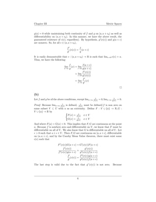Chapter III Metric Spaces
g(a) = 0 while maintaining both continuity of f and g on [a, a + 0) as well as
diﬀerentiability on (a, a + 0). In this manner, we have the above result, the
guaranteed existence of c( ), regardless). By hypothesis, g (c( )) and g(a + )
are nonzero. So, for all ∈ (a, a + 0),
f
g
(c( )) =
f
g
(a + )
It is easily demonstrable that c : (a, a + 0) → R is such that lim →0 c( ) = a.
Thus, we have the following:
lim
x→a
f
g
(x) = lim
→0
f(a + )
g(a + )
= lim
→0
f (c( ))
g (c( ))
= lim
x→a
f
g
(x)
(b)
Let f and g be of the above conditions, except limx→a
1
f(x) = 0, limx→a
1
g(x) = 0.
Proof. Because limx→a
1
f(x) is deﬁned, 1
f(x) must be deﬁned/f is non zero on
some subset V ⊂ U with a as an extremity. Deﬁne F : V ∪ {a} → R, G :
V ∪ {a} → R by
F(x) = 1
f(x) x ∈ V
G(x) = 1
g(x) x ∈ V
And where F(a) = G(a) = 0. This implies that F, G are continuous at the point
a. Because f is nowhere zero and diﬀerentiable on V , we know that F must be
diﬀerentiable on all of V . We also know that G is diﬀerentiable on all of V . Let
> 0 such that a + ∈ V . Then F, G are continuous on [a, a + ], diﬀerentiable
on (a, a + ), and by the Cauchy Mean Value theorem, there must exist some
c( ) such that
F (c( ))G(a + ) = G (c( ))F(a + )
f (c( ))
f2(c( ))g(a + )
=
g (c( ))
g2(c( ))f(a + )
f
g
(c( )) =
f2
(c( ))g(a + )
g2(c( ))f(a + )
The last step is valid due to the fact that g”(c( )) is not zero. Because
6
 