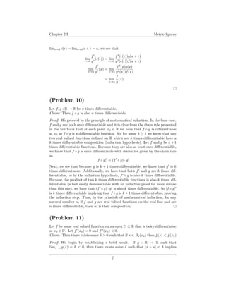 Chapter III Metric Spaces
lim →0 c( ) = lim →0 a + = a, we see that
lim
→0
f
g
(c( )) = lim
→0
f2
(c( ))g(a + )
g2(c( ))f(a + )
lim
x→a
f
g
(x) = lim
x→a
f2
(x)g(x)
g2(x))f(x)
= lim
x→a
f
g
(x)
(Problem 10)
Let f, g : R → R be n times diﬀerentiable.
Claim: Then f ◦ g is also n times diﬀerentiable.
Proof. We proceed by the principle of mathematical induction. In the base case,
f and g are both once diﬀerentiable and it is clear from the chain rule presented
in the textbook that at each point x0 ∈ R we have that f ◦ g is diﬀerentiable
at x0 so f ◦ g is a diﬀerentiable function. So, for some k ≥ 1 we know that any
two real valued functions deﬁned on R which are k times diﬀerentiable have a
k times diﬀerentiable composition (Induction hypothesis). Let f and g be k + 1
times diﬀerentiable functions. Because they are also at least once diﬀerentiable,
we know that f ◦ g is once diﬀerentiable with derivative given by the chain rule
as
[f ◦ g] = (f ◦ g) · g
Next, we see that because g is k + 1 times diﬀerentiable, we know that g is k
times diﬀerentiable. Additionally, we have that both f and g are k times dif-
ferentiable, so by the induction hypothesis, f ◦ g is also k times diﬀerentiable.
Because the product of two k times diﬀerentiable functions is also k times dif-
ferentiable (a fact easily demonstrable with an inductive proof far more simple
than this one), we have that (f ◦ g) · g is also k times diﬀerentiable. So [f ◦ g]
is k times diﬀerentiable implying that f ◦ g is k + 1 times diﬀerentiable, proving
the induction step. Thus, by the principle of mathematical induction, for any
natural number n, if f and g are real valued functions on the real line and are
n times diﬀerentiable, then so is their composition.
(Problem 11)
Let f be some real valued function on an open U ⊂ R that is twice diﬀerentiable
at x0 ∈ U. Let f (x0) = 0 and f (x0) < 0.
Claim: Then there exists some δ > 0 such that if x ∈ Bδ(x0) then f(x) < f(x0)
Proof. We begin by establishing a brief result. If g : R → R such that
limx→ag(x) = h < 0, then there exists some δ such that |x − a| < δ implies
7
 