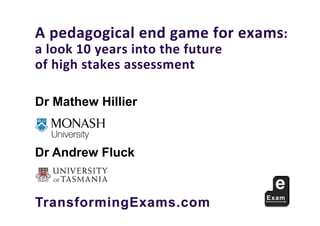 A	pedagogical	end	game	for	exams:	
a	look	10	years	into	the	future		
of	high	stakes	assessment
TransformingExams.com
Dr Mathew Hillier
Monash University and University of Queensland
Dr Andrew Fluck
 
