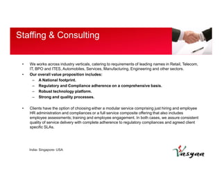 Staffing & Consulting 
• We works across industry verticals, catering to requirements of leading names in Retail, Telecom, 
IT, BPO and ITES, Automobiles, Services, Manufacturing, Engineering and other sectors. 
• Our overall value proposition includes: 
– A National footprint. 
– Regulatory and Compliance adherence on a comprehensive basis. 
– Robust technology platform. 
– Strong and quality processes. 
• Clients have the option of choosing either a modular service comprising just hiring and employee 
HR administration and compliances or a full service composite offering that also includes 
employee assessments; training and employee engagement. In both cases, we assure consistent 
quality of service delivery with complete adherence to regulatory compliances and agreed client 
specific SLAs. 
India- Singapore- USA 
 