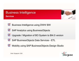 Business Intelligence 
Services 
Business Intelligence using DWH/ BW 
SAP Analytics using BusinessObjects 
Upgrade / Migration of BO System to BI4.0 version 
SAP BusinessObjects Data Services - ETL 
Mobility using SAP BusinessObjects Design Studio 
India- Singapore- USA 
 