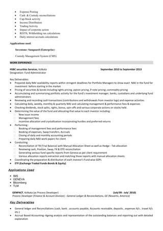 • Expense Posting
• Cash & Custody reconciliations
• Cap-Stock activity
• Income Distribution
• Trading Activity
• Impact of corporate action
• REITS, Withholding tax calculations
• Daily interest accruals calculations
Applications used:
Investone: Sunguard (Enterprise)
Custody Management System (CMS)
WORK EXPERIENCE
HSBC securities Services, Kolkata September 2010 to September 2013
Designation: Fund Administrator
Key Deliverables:
• Prepared daily NAV availability reports within stringent deadlines for Portfolio Managers to show exact NAV in the fund for
investment before starting in the market
• Pricing of securities & bonds including rights pricing ,option pricing ,P-note pricing ,commodity pricing
• Accumulating and summarizing portfolio activity for the fund's investment manager, banks, custodians and underlying fund
administrators
• Reviewing and recording cash transactions (contributions and withdrawals from investor logs) and expense activities
• Calculating daily, weekly, monthly & quarterly NAV and calculating management & performance fees & expenses
• Checking dividends, stock splits, rights, bonus, spin-offs and various corporate actions on stocks held.
• Determining the value of the fund and allocating that value to each investor including :
 New issue income
 Management fees
 Incentive allocation and crystallization incorporating hurdles and preferred returns
• Performing :
 Booking of management fees and performance fees
 Booking of expenses, Swap transfers, Accruals
 Closing of daily and monthly accounting periods
 Preparing daily NAV work papers for client
• Conducting:
 Reconciliation of TB (Trial Balance) with Manual Allocation Sheet as well as Hedge - Tek allocation
 Reviewing cash, Position, Swap, FX & OTE reconciliation
 Generating various fund specific reports from Geneva as per client requirement
 Various allocation reports extraction and matching those reports with manual allocation sheets
• Coordinating the preparation & distribution of each investor's Fund wise SOPs
• ETF (Exchange Traded Funds-Bonds & Equity)
Applications Used
 IMS
 GENEVA
 Bloomberg
 TLM
GENPACT, Kolkata (as Process Developer) (July'09 - July' 2010)
Process Developer (Finance & Account Division) - General Ledger & Reconciliations, GE (Novartis, America)
Key Deliverables
• General ledger and Reconciliations (cash, bank , accounts payable, Accounts receivable, deposits , expenses A/c , travel A/c
etc.)
• Accrual Based Accounting:-Ageing analysis and representation of the outstanding balances and reporting out with detailed
explanation
 