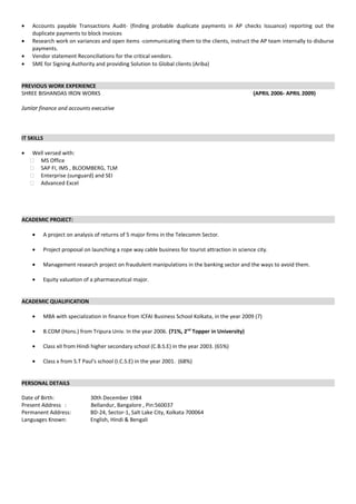 • Accounts payable Transactions Audit- (finding probable duplicate payments in AP checks Issuance) reporting out the
duplicate payments to block invoices
• Research work on variances and open items -communicating them to the clients, instruct the AP team internally to disburse
payments.
• Vendor statement Reconciliations for the critical vendors.
• SME for Signing Authority and providing Solution to Global clients (Ariba)
PREVIOUS WORK EXPERIENCE
SHREE BISHANDAS IRON WORKS (APRIL 2006- APRIL 2009)
Junior finance and accounts executive
IT SKILLS
• Well versed with:
 MS Office
 SAP FI, IMS , BLOOMBERG, TLM
 Enterprise (sunguard) and SEI
 Advanced Excel
ACADEMIC PROJECT:
• A project on analysis of returns of 5 major firms in the Telecomm Sector.
• Project proposal on launching a rope way cable business for tourist attraction in science city.
• Management research project on fraudulent manipulations in the banking sector and the ways to avoid them.
• Equity valuation of a pharmaceutical major.
ACADEMIC QUALIFICATION
• MBA with specialization in finance from ICFAI Business School Kolkata, in the year 2009 (7)
• B.COM (Hons.) from Tripura Univ. In the year 2006. (71%, 2nd
Topper in University)
• Class xII from Hindi higher secondary school (C.B.S.E) in the year 2003. (65%)
• Class x from S.T Paul's school (I.C.S.E) in the year 2001. (68%)
PERSONAL DETAILS
Date of Birth: 30th December 1984
Present Address : Bellandur, Bangalore , Pin:560037
Permanent Address: BD-24, Sector-1, Salt Lake City, Kolkata 700064
Languages Known: English, Hindi & Bengali
 