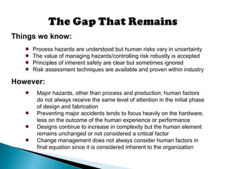 Things we know:
Process hazards are understood but human risks vary in uncertainty
The value of managing hazards/controlling risk robustly is accepted
Principles of inherent safety are clear but sometimes ignored
Risk assessment techniques are available and proven within industry
However:
Major hazards, other than process and production; human factors
do not always receive the same level of attention in the initial phase
of design and fabrication
Preventing major accidents tends to focus heavily on the hardware,
less on the outcome of the human experience or performance
Designs continue to increase in complexity but the human element
remains unchanged or not considered a critical factor
Change management does not always consider human factors in
final equation since it is considered inherent to the organization
 