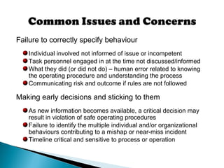 Failure to correctly specify behaviour
Individual involved not informed of issue or incompetent
Task personnel engaged in at the time not discussed/informed
What they did (or did not do) – human error related to knowing
the operating procedure and understanding the process
Communicating risk and outcome if rules are not followed
Making early decisions and sticking to them
As new information becomes available, a critical decision may
result in violation of safe operating procedures
Failure to identify the multiple individual and/or organizational
behaviours contributing to a mishap or near-miss incident
Timeline critical and sensitive to process or operation
 