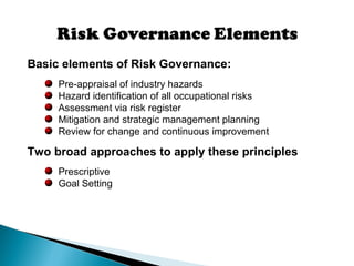 Basic elements of Risk Governance:
Pre-appraisal of industry hazards
Hazard identification of all occupational risks
Assessment via risk register
Mitigation and strategic management planning
Review for change and continuous improvement
Two broad approaches to apply these principles
Prescriptive
Goal Setting
 