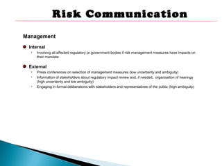 Management
Internal
• Involving all affected regulatory or government bodies if risk management measures have impacts on
their mandate
External
• Press conferences on selection of management measures (low uncertainty and ambiguity)
• Information of stakeholders about regulatory impact review and, if needed, organisation of hearings
(high uncertainty and low ambiguity)
• Engaging in formal deliberations with stakeholders and representatives of the public (high ambiguity)
Risk Communication
 