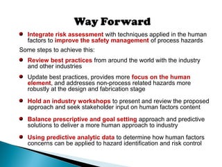 Integrate risk assessment with techniques applied in the human
factors to improve the safety management of process hazards
Some steps to achieve this:
Review best practices from around the world with the industry
and other industries
Update best practices, provides more focus on the human
element, and addresses non-process related hazards more
robustly at the design and fabrication stage
Hold an industry workshops to present and review the proposed
approach and seek stakeholder input on human factors content
Balance prescriptive and goal setting approach and predictive
solutions to deliver a more human approach to industry
Using predictive analytic data to determine how human factors
concerns can be applied to hazard identification and risk control
 