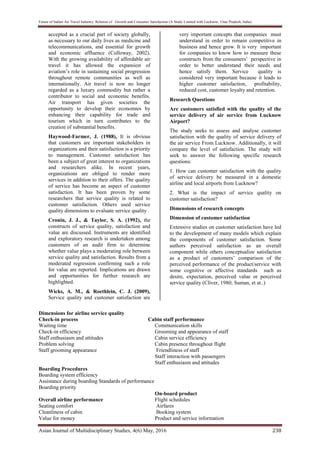 Future of Indian Air Travel Industry: Relation of Growth and Consumer Satisfaction (A Study Limited with Lucknow, Uttar Pradesh, India)
Asian Journal of Multidisciplinary Studies, 4(6) May, 2016 238
accepted as a crucial part of society globally,
as necessary to our daily lives as medicine and
telecommunications, and essential for growth
and economic affluence (Colloway, 2002).
With the growing availability of affordable air
travel it has allowed the expansion of
aviation’s role in sustaining social progression
throughout remote communities as well as
internationally. Air travel is now no longer
regarded as a luxury commodity but rather a
contributor to social and economic benefits.
Air transport has given societies the
opportunity to develop their economies by
enhancing their capability for trade and
tourism which in turn contributes to the
creation of substantial benefits.
Haywood-Farmer, J. (1988), It is obvious
that customers are important stakeholders in
organizations and their satisfaction is a priority
to management. Customer satisfaction has
been a subject of great interest to organizations
and researchers alike. In recent years,
organizations are obliged to render more
services in addition to their offers. The quality
of service has become an aspect of customer
satisfaction. It has been proven by some
researchers that service quality is related to
customer satisfaction. Others used service
quality dimensions to evaluate service quality
Cronin, J. J., & Taylor, S. A. (1992), the
constructs of service quality, satisfaction and
value are discussed. Instruments are identified
and exploratory research is undertaken among
customers of an audit firm to determine
whether value plays a moderating role between
service quality and satisfaction. Results from a
moderated regression confirming such a role
for value are reported. Implications are drawn
and opportunities for further research are
highlighted.
Wicks, A. M., & Roethlein, C. J. (2009),
Service quality and customer satisfaction are
very important concepts that companies must
understand in order to remain competitive in
business and hence grow. It is very important
for companies to know how to measure these
constructs from the consumers’ perspective in
order to better understand their needs and
hence satisfy them. Service quality is
considered very important because it leads to
higher customer satisfaction, profitability,
reduced cost, customer loyalty and retention.
Research Questions
Are customers satisfied with the quality of the
service delivery of air service from Lucknow
Airport?
The study seeks to assess and analyse customer
satisfaction with the quality of service delivery of
the air service From Lucknow. Additionally, it will
compare the level of satisfaction. The study will
seek to answer the following specific research
questions:
1. How can customer satisfaction with the quality
of service delivery be measured in a domestic
airline and local airports from Lucknow?
2. What is the impact of service quality on
customer satisfaction?
Dimensions of research concepts
Dimension of customer satisfaction
Extensive studies on customer satisfaction have led
to the development of many models which explain
the components of customer satisfaction. Some
authors perceived satisfaction as an overall
component while others conceptualize satisfaction
as a product of customers’ comparison of the
perceived performance of the product/service with
some cognitive or affective standards such as
desire, expectation, perceived value or perceived
service quality (Cliver, 1980; Suman, et at..)
Dimensions for airline service quality
Check-in process Cabin staff performance
Waiting time Communication skills
Check-in efficiency Grooming and appearance of staff
Staff enthusiasm and attitudes Cabin service efficiency
Problem solving Cabin presence throughout flight
Staff grooming appearance Friendliness of staff
Staff interaction with passengers
Staff enthusiasm and attitudes
Boarding Procedures
Boarding system efficiency
Assistance during boarding Standards of performance
Boarding priority
On-board product
Overall airline performance Flight schedules
Seating comfort Airfares
Cleanliness of cabin Booking system
Value for money Product and service information
 
