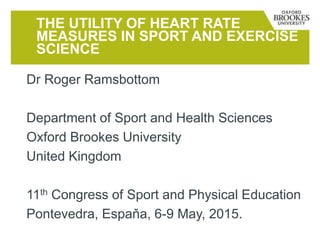 Dr Roger Ramsbottom
Department of Sport and Health Sciences
Oxford Brookes University
United Kingdom
11th Congress of Sport and Physical Education
Pontevedra, Espaňa, 6-9 May, 2015.
THE UTILITY OF HEART RATE
MEASURES IN SPORT AND EXERCISE
SCIENCE
 