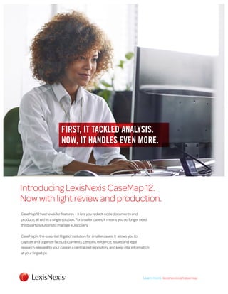 FIRST, IT TACKLED ANALYSIS.
NOW, IT HANDLES EVEN MORE.
Introducing LexisNexis CaseMap 12.
Now with light review and production.
CaseMap 12 has new killer features – it lets you redact, code documents and
produce, all within a single solution. For smaller cases, it means you no longer need
third-party solutions to manage eDiscovery.
CaseMap is the essential litigation solution for smaller cases. It allows you to
capture and organize facts, documents, persons, evidence, issues and legal
research relevant to your case in a centralized repository, and keep vital information
at your fingertips
Learn more: lexisnexis/casemapLearn more: lexisnexis.ca/casemap
 