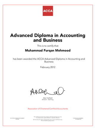 Advanced Diploma in Accounting
and Business
This is to certify that
Muhammad Furqan Mehmood
has been awarded the ACCA Advanced Diploma in Accounting and
Business
February 2012
Alan Hatfield
director - learning
Association of Chartered Certified Accountants
ACCA REGISTRATION NUMBER:
2079205
This certificate remains the property of ACCA and must not in any
circumstances be copied, altered or otherwise defaced.
ACCA retains the right to demand the return of this certificate at any
time and without giving reason.
CERTIFICATE NUMBER:
797444892146
Certified Accounting Technician
This is to certify that
Muhammad Furqan Mehmood
has been awarded ACCA Certified Accounting Technician (CAT)
December 2009
1785175 985786542365
 