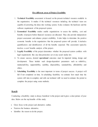 Five different areas of Project Feasibility
1. Technical Feasibility assessment is focused on the present technical resource available in
the organization. It studies if the technical resources including the technical team are
capable of converting the ideas into working system. It also evaluates the hardware and the
software requirement of the proposed system.
2. Economical Feasibility studies enable organizations to assess the viability, cost and
benefits of projects before financial resources are allocated. They also provide independent
project assessment and enhance project credibility. It also helps to determine the positive
economic benefits to the organization that the proposed system will provide. It includes
quantification and identification of all the benefits expected. This assessment typically
involves a cost/ benefits analysis of the project.
3. Legally Feasibility of the project determines whether the proposed system conflicts with
legal requirements like any data protection act or any social media law.
4. To ensure success, desired operational outcomes must be imparted during design and
development. These include such design-dependent parameters such as reliability,
maintainability, supportability, usability, disposability, sustainability, affordability and
others.
5. Scheduling Feasibility is the most important in terms of project success. A project will
fail if not completed on time. In scheduling feasibility we estimate how much time the
system will take to complete and with our technical skill we need to estimate the period to
complete the project using some methods.
Benefit
Conducting a feasibility study is always beneficial to the project and it gives a clear picture of your
idea. Below are the top benefits of this study:
 Gives focus to the project and alternative outline.
 Narrows the business alternative.
 Identifies the reason to do the project.
 