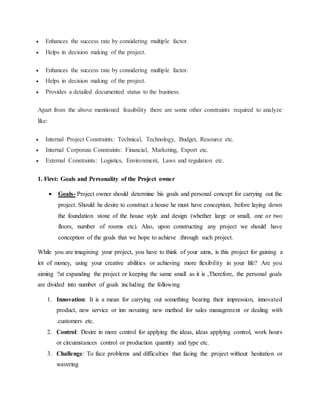  Enhances the success rate by considering multiple factor.
 Helps in decision making of the project.
 Enhances the success rate by considering multiple factor.
 Helps in decision making of the project.
 Provides a detailed documented status to the business.
Apart from the above mentioned feasibility there are some other constraints required to analyze
like:
 Internal Project Constraints: Technical, Technology, Budget, Resource etc.
 Internal Corporate Constraints: Financial, Marketing, Export etc.
 External Constraints: Logistics, Environment, Laws and regulation etc.
1. First: Goals and Personality of the Project owner
 Goals- Project owner should determine his goals and personal concept for carrying out the
project. Should he desire to construct a house he must have conception, before laying down
the foundation stone of the house style and design (whether large or small, one or two
floors, number of rooms etc). Also, upon constructing any project we should have
conception of the goals that we hope to achieve .through such project.
While you are imagining your project, you have to think of your aims, is this project for gaining a
lot of money, using your creative abilities or achieving more flexibility in your life? Are you
aiming ?at expanding the project or keeping the same small as it is ,Therefore, the personal goals
are divided into number of goals :including the following
1. Innovation: It is a mean for carrying out something bearing their impression, innovated
product, new service or inn novating new method for sales management or dealing with
.customers etc.
2. Control: Desire in more control for applying the ideas, ideas applying control, work hours
or circumstances control or production quantity and type etc.
3. Challenge: To face problems and difficulties that facing the .project without hesitation or
wavering
 