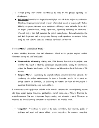 4. Money: gaining more money and utilizing the same for the .project expanding and
development.
 Personality- Personality of the project owner plays vital role in the project successfulness.
Therefore, the project owner should be aware of important aspects in his personality before
initiating the project execution :these aspects are .(His experiences and skills that services
the project (communication, design, supervision, organizing, marketing and sports kills-
.Personal motives that shall guarantee the project successfulness- Personal capacities that
shall lead the project, such as (cooperation, honesty, work enthusiasm, accuracy of timing,
doing the best- .(efforts, daily and continued supervision of the work
2. Second Market (commercial) Study –
It means obtaining important data and information related to the .project, targeted market,
competition facing the same and dealers
 Characteristics of Industry - Being ware of the industry from which the project a part,
(whether the project is industrial, commercial or professional), looking for information
reflects the financial performance of this industry and information about the trends of this
industry.
 Targeted Market - Determining the targeted market is one of the important elements- for
confirming the project successfulness, in order to determine whether or not there are
enough number of customers, i.e. evaluating the volume of orders for the project to
guarantee its continuation and .successfulness.
It is necessary to make population statistics to the intended customer that you are planning to deal
with, (age, gender, income threshold, qualification, marital status…etc.). Also, to determine the
targeted customers (End user or customer, buyers, retailers and wholesalers…etc.). Moreover, to
determine the product capacity or volume in order to fulfill the required order.
 Competitors- You should be aware of the main competitors, their interests, points of
weakness and power and means utilized by the competitors for .customer attraction,
 