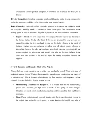 specifications of their products and prices. Competitors can be divided into two types as
follows:
Director Competitors: Including companies, small establishments, similar to your project, as for
production, customers, ambition .trying to access the same targeted market.
Large Companies: Large and medium companies working in the market and considered as the
real competitor, specially should it .competition based on the price .You can recourse to the
working paper, in order to determine .the point of power with the direct and future competitors.
 Supplier - Should you open a toys store, how can you obtain the toys for put the same on
the display shelves. On the other hand, if the toys are produced by you, how can you
succeed in putting the toys, produced by you, on the display shelves, in the world of
business, whether you are purchasing or selling you will almost require a broker to
intermediate between the seller and purchaser. You should know the type of material and
services required by, who are the main agents? And what are the things included in the
costs .You may recourse to the working paper, for making comparison between the
suppliers.
3. Third: Technical and Executive Study of the Project:
Where shall your work, manufacturing or selling your product be located? What is the type of
equipment required by you? What are the commodities manufacturing requirements and phases of
its manufacturing? What is the extent of requirement for fixed machines and equipment? All the
aforesaid elements shall affect directly on your success.
 Manufacturing Machines and Equipment- It is possible that the evil manufacturing
process shall encumber you high costs or results in less quality or more damages.
Therefore, you should select manufacturing machines and tools carefully form well-known
companies.
 Place- If your project depends on retail; location shall be the most important element in
the project, since availability of the project in a clear location shall notably save a lot of
 