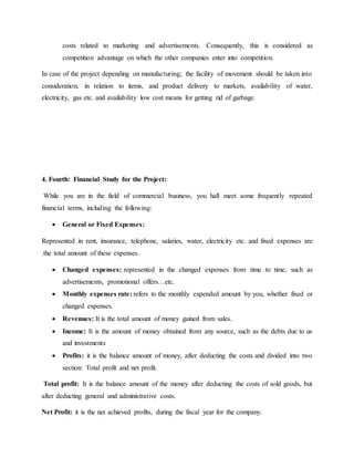 costs related to marketing and advertisements. Consequently, this is considered as
competition advantage on which the other companies enter into competition.
In case of the project depending on manufacturing; the facility of movement should be taken into
consideration, in relation to items, and product delivery to markets, availability of water,
electricity, gas etc. and availability low cost means for getting rid of garbage.
4. Fourth: Financial Study for the Project:
While you are in the field of commercial business, you hall meet some frequently repeated
financial terms, including the following:
 General or Fixed Expenses:
Represented in rent, insurance, telephone, salaries, water, electricity etc. and fixed expenses are
.the total amount of these expenses.
 Changed expenses: represented in the changed expenses from time to time, such as
advertisements, promotional offers…etc.
 Monthly expenses rate: refers to the monthly expended amount by you, whether fixed or
changed expenses.
 Revenues: It is the total amount of money gained from sales.
 Income: It is the amount of money obtained from any source, such as the debts due to us
and investments
 Profits: it is the balance amount of money, after deducting the costs and divided into two
section: Total profit and net profit.
Total profit: It is the balance amount of the money after deducting the costs of sold goods, but
after deducting general and administrative costs.
Net Profit: it is the net achieved profits, during the fiscal year for the company.
 