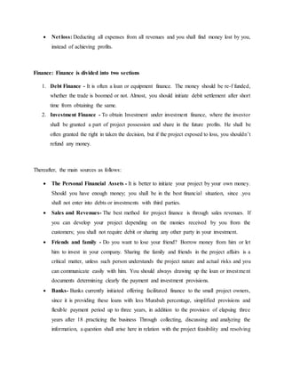  Net loss: Deducting all expenses from all revenues and you shall find money lost by you,
instead of achieving profits.
Finance: Finance is divided into two sections
1. Debt Finance - It is often a loan or equipment finance. The money should be re-f funded,
whether the trade is boomed or not. Almost, you should initiate debit settlement after short
time from obtaining the same.
2. Investment Finance - To obtain Investment under investment finance, where the investor
shall be granted a part of project possession and share in the future profits. He shall be
often granted the right in taken the decision, but if the project exposed to loss, you shouldn’t
refund any money.
Thereafter, the main sources as follows:
 The Personal Financial Assets - It is better to initiate your project by your own money.
Should you have enough money; you shall be in the best financial situation, since .you
shall not enter into debts or investments with third parties.
 Sales and Revenues- The best method for project finance is through sales revenues. If
you can develop your project depending on the monies received by you from the
customers; you shall not require debit or sharing any other party in your investment.
 Friends and family - Do you want to lose your friend? Borrow money from him or let
him to invest in your company. Sharing the family and friends in the project affairs is a
critical matter, unless such person understands the project nature and actual risks and you
can communicate easily with him. You should always drawing up the loan or investment
documents determining clearly the payment and investment provisions.
 Banks- Banks currently initiated offering facilitated finance to the small project owners,
since it is providing these loans with less Murabah percentage, simplified provisions and
flexible payment period up to three years, in addition to the provision of elapsing three
years after 18 .practicing the business Through collecting, discussing and analyzing the
information, a question shall arise here in relation with the project feasibility and resolving
 