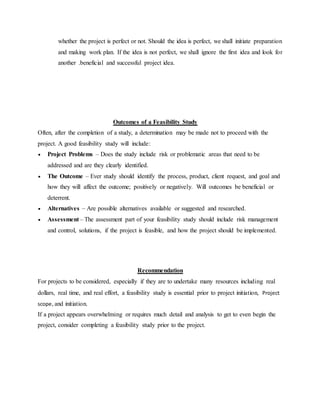 whether the project is perfect or not. Should the idea is perfect, we shall initiate preparation
and making work plan. If the idea is not perfect, we shall ignore the first idea and look for
another .beneficial and successful project idea.
Outcomes of a Feasibility Study
Often, after the completion of a study, a determination may be made not to proceed with the
project. A good feasibility study will include:
 Project Problems – Does the study include risk or problematic areas that need to be
addressed and are they clearly identified.
 The Outcome – Ever study should identify the process, product, client request, and goal and
how they will affect the outcome; positively or negatively. Will outcomes be beneficial or
deterrent.
 Alternatives – Are possible alternatives available or suggested and researched.
 Assessment – The assessment part of your feasibility study should include risk management
and control, solutions, if the project is feasible, and how the project should be implemented.
Recommendation
For projects to be considered, especially if they are to undertake many resources including real
dollars, real time, and real effort, a feasibility study is essential prior to project initiation, Project
scope, and initiation.
If a project appears overwhelming or requires much detail and analysis to get to even begin the
project, consider completing a feasibility study prior to the project.
 