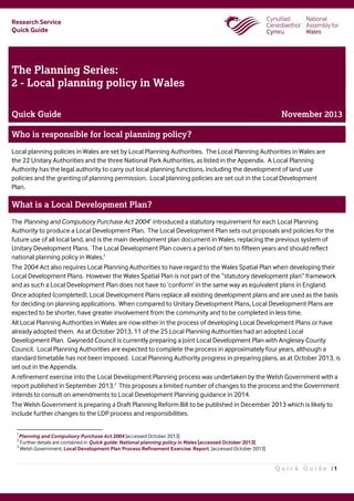 Research Service
Quick Guide
Q u i c k G u i d e | 1
The Planning Series:
2 - Local planning policy in Wales
Quick Guide November 2013
Who is responsible for local planning policy?
Local planning policies in Wales are set by Local Planning Authorities. The Local Planning Authorities in Wales are
the 22 Unitary Authorities and the three National Park Authorities, as listed in the Appendix. A Local Planning
Authority has the legal authority to carry out local planning functions, including the development of land use
policies and the granting of planning permission. Local planning policies are set out in the Local Development
Plan.
What is a Local Development Plan?
The Planning and Compulsory Purchase Act 20041
introduced a statutory requirement for each Local Planning
Authority to produce a Local Development Plan. The Local Development Plan sets out proposals and policies for the
future use of all local land, and is the main development plan document in Wales, replacing the previous system of
Unitary Development Plans. The Local Development Plan covers a period of ten to fifteen years and should reflect
national planning policy in Wales.2
The 2004 Act also requires Local Planning Authorities to have regard to the Wales Spatial Plan when developing their
Local Development Plans. However the Wales Spatial Plan is not part of the “statutory development plan” framework
and as such a Local Development Plan does not have to ‘conform’ in the same way as equivalent plans in England.
Once adopted (completed), Local Development Plans replace all existing development plans and are used as the basis
for deciding on planning applications. When compared to Unitary Development Plans, Local Development Plans are
expected to be shorter, have greater involvement from the community and to be completed in less time.
All Local Planning Authorities in Wales are now either in the process of developing Local Development Plans or have
already adopted them. As at October 2013, 11 of the 25 Local Planning Authorities had an adopted Local
Development Plan. Gwynedd Council is currently preparing a joint Local Development Plan with Anglesey County
Council. Local Planning Authorities are expected to complete the process in approximately four years, although a
standard timetable has not been imposed. Local Planning Authority progress in preparing plans, as at October 2013, is
set out in the Appendix.
A refinement exercise into the Local Development Planning process was undertaken by the Welsh Government with a
report published in September 2013.3
This proposes a limited number of changes to the process and the Government
intends to consult on amendments to Local Development Planning guidance in 2014.
The Welsh Government is preparing a Draft Planning Reform Bill to be published in December 2013 which is likely to
include further changes to the LDP process and responsibilities.
1
Planning and Compulsory Purchase Act 2004 [accessed October 2013]
2
Further details are contained in Quick guide: National planning policy in Wales [accessed October 2013]
3
Welsh Government, Local Development Plan Process Refinement Exercise: Report, [accessed October 2013]
 