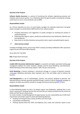 Overview of the Projects:
Software Quality Assurance is a process of monitoring the software engineering processes and
methods used to ensure quality. It is a method by which the goal of quality is achieved by including
conformance to one or more standards such as CMMI.
Responsibilities include:
As a Process Specialist my role is to assist Quality managers for reporting requirement and guide
project managers to achieve better CMMI level for their software project.
• Providing observations and suggestions to quality managers by reviewing the projects in
quality perspective.
• Publishing daily hygiene reports, weekly Account(Customer) level dashboards, Monthly Unit
level dashboards
• Keep check on monthly milestones and quarterly metric reports and publishing the reports
 eClerx Services Limited
A leading knowledge process outsourcing (“KPO”) company providing middle/back office operations
support to over 30 Fortune 500 companies.
16 Jun 2011 till 7-Feb-2014
Role: Analyst [Semi technical]
Overview of the Projects:
LiveBall (ION Interactive) Administrator Support is a powerful and highly specialized landing page
management platform for online marketers. Globally used for Email Marketing, Lead Generation,
Mobile Marketing, Online Advertising, Organic Traffic, Pay-per-click business.
Email Marketing is directly marketing a commercial message to a group of potential customer
using email. Marketing automation plays important role in this and widely used to enhance the
business.
Lead Management is a set of methodologies, systems, and practices designed to generate new
potential business clientele, generally operated through a variety of sales & marketing campaigns or
programs. At eClerx we used this concept to manage and enhance business growth of client.
Responsibilities include:
In Email Marketing project my task is to prepare reports and dashboards, updating them as per
client’s requirement. Studying how the links and html files are created and determine the amount of
HTML and TEXT files for a blast emails.
As a team member of Lead Management & support group, my prior responsibility was to fulfil client
requirement and provide support to client with following objectives.
• Handling core lead generation activity of offline and online leads
• Lead Analysis and Reporting
• Fetching required data from SFDC and Responsys tool, create and customize reports as per
 