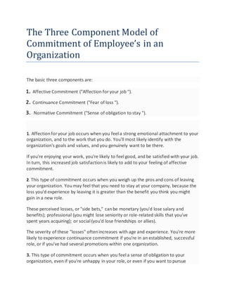 The Three Component Model of
Commitment of Employee’s in an
Organization
The basic three components are:
1. Affective Commitment ("Affection foryour job ").
2. Continuance Commitment ("Fear of loss ").
3. Normative Commitment ("Sense of obligation to stay ").
1. Affectionforyour job occurs when you feel a strong emotional attachment to your
organization, and to the work that you do. You'll most likely identify with the
organization's goals and values, and you genuinely want to be there.
If you're enjoying your work, you're likely to feel good, and be satisfied with your job.
In turn, this increased job satisfactionis likely to add to your feeling of affective
commitment.
2. This type of commitment occurs when you weigh up the pros and cons of leaving
your organization. You may feel that you need to stay at your company, because the
loss you'd experience by leaving it is greater than the benefit you think you might
gain in a new role.
These perceived losses, or"side bets," canbe monetary (you'd lose salary and
benefits); professional (you might lose seniority or role-related skills that you've
spent years acquiring); or social (you'd lose friendships or allies).
The severity of these "losses" oftenincreases with age and experience. You're more
likely to experience continuance commitment if you're in an established, successful
role, or if you've had several promotions within one organization.
3. This type of commitment occurs when you feel a sense of obligation to your
organization, even if you're unhappy in your role, or even if you want to pursue
 